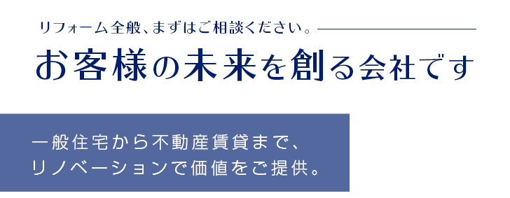 リフォーム全般、まずはご相談ください。お客様の未来を創る会社です／一般住宅から不動産賃貸まで、リノベーションで価値をご提供。